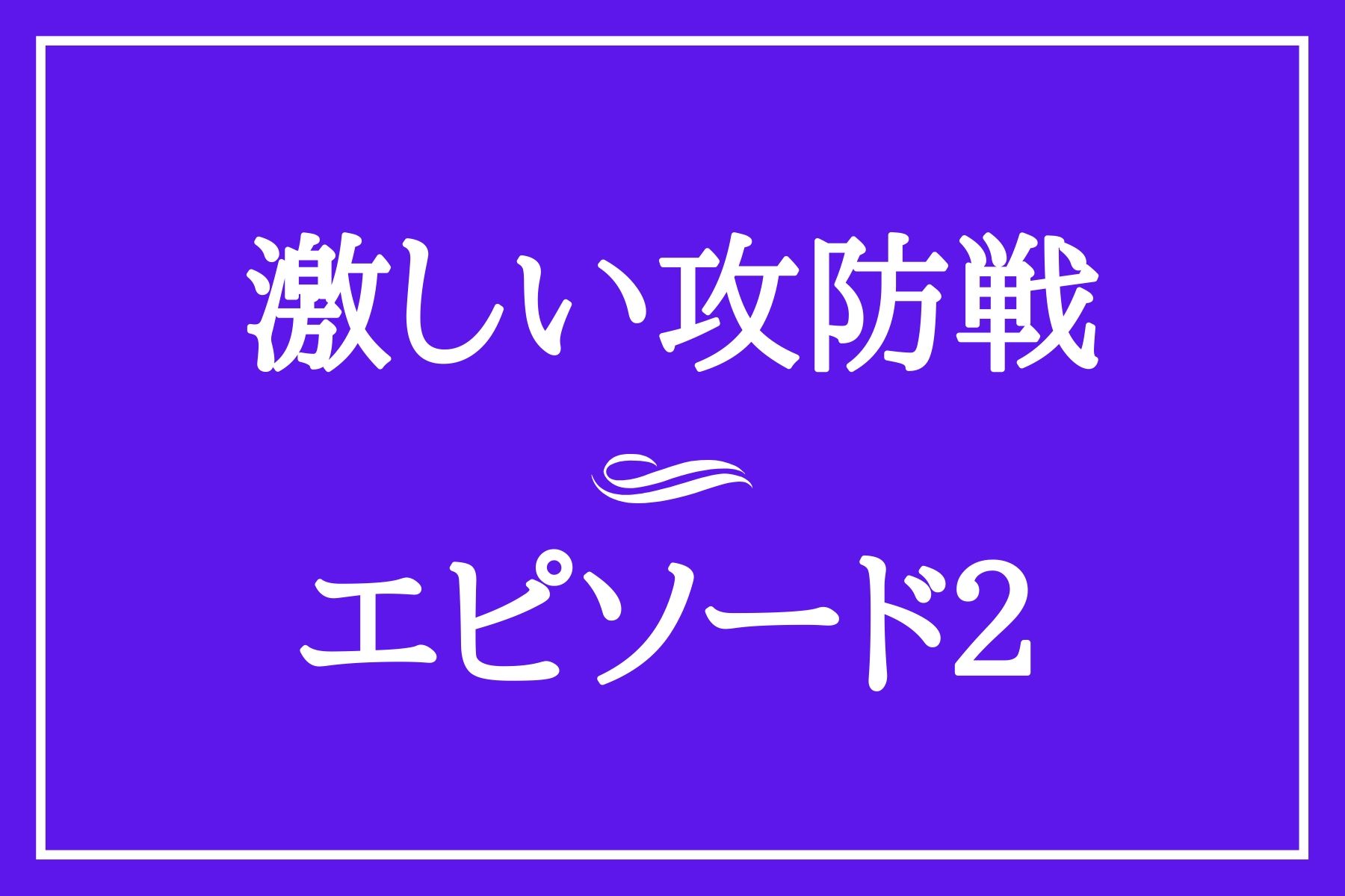 エピソード２　激しい攻防戦