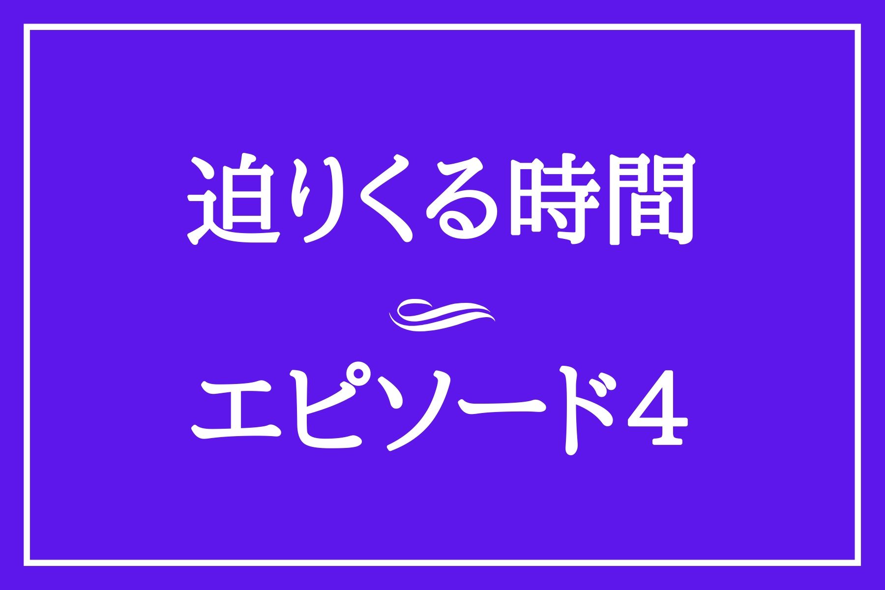 エピソード４　迫りくる時間