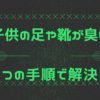 子供の足や靴が臭い時のおすすめの方法｜3つの手順と対策