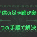 子供の足や靴が臭い時のおすすめの方法｜3つの手順と対策